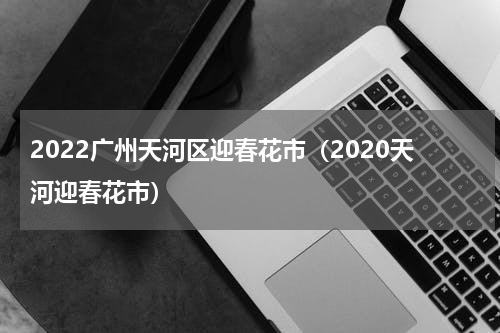2022广州天河区迎春花市（2020天河迎春花市）