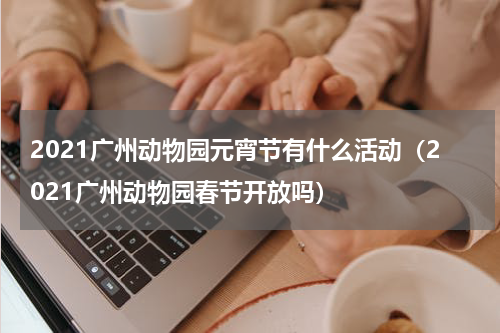 2021广州动物园元宵节有什么活动（2021广州动物园春节开放吗）