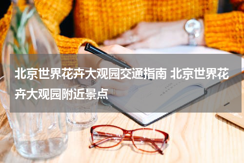 北京世界花卉大观园交通指南 北京世界花卉大观园附近景点