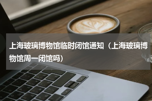 上海玻璃博物馆临时闭馆通知（上海玻璃博物馆周一闭馆吗）