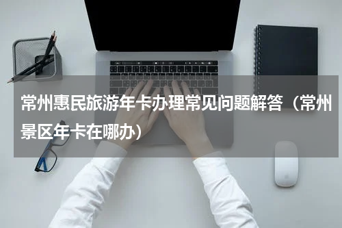 常州惠民旅游年卡办理常见问题解答（常州景区年卡在哪办）