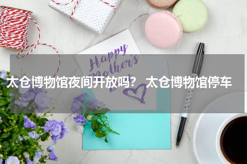 太仓博物馆夜间开放吗？ 太仓博物馆停车