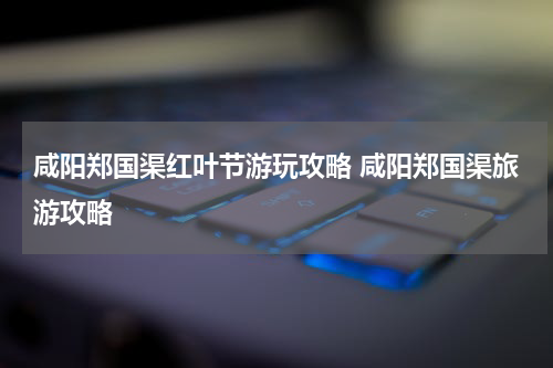 咸阳郑国渠红叶节游玩攻略 咸阳郑国渠旅游攻略