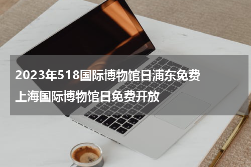 2023年518国际博物馆日浦东免费 上海国际博物馆日免费开放