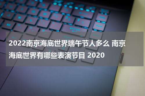 2022南京海底世界端午节人多么 南京海底世界有哪些表演节目 2020