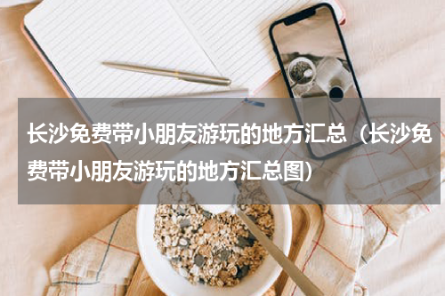 长沙免费带小朋友游玩的地方汇总（长沙免费带小朋友游玩的地方汇总图）
