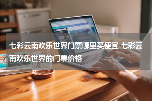 七彩云南欢乐世界门票哪里买便宜 七彩云南欢乐世界的门票价格
