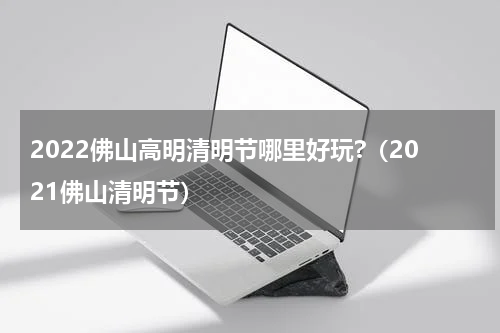 2022佛山高明清明节哪里好玩?（2021佛山清明节）