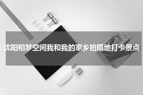沈阳稻梦空间我和我的家乡拍摄地打卡景点
