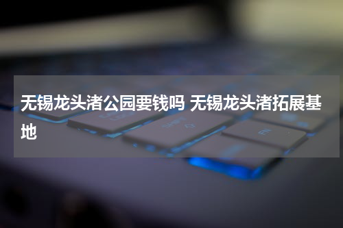 无锡龙头渚公园要钱吗 无锡龙头渚拓展基地