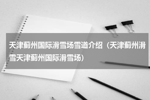 天津蓟州国际滑雪场雪道介绍（天津蓟州滑雪天津蓟州国际滑雪场）
