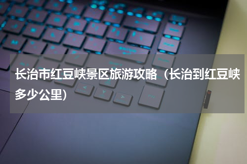 长治市红豆峡景区旅游攻略（长治到红豆峡多少公里）