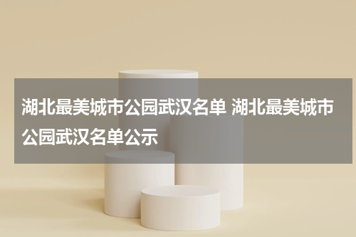 湖北最美城市公园武汉名单 湖北最美城市公园武汉名单公示