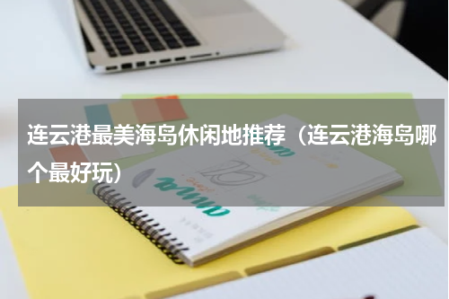 连云港最美海岛休闲地推荐（连云港海岛哪个最好玩）