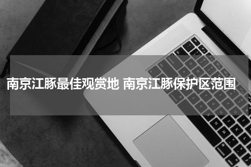 南京江豚最佳观赏地 南京江豚保护区范围