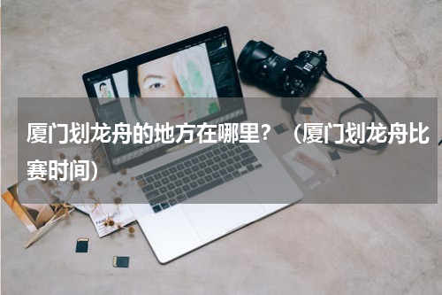 厦门划龙舟的地方在哪里？（厦门划龙舟比赛时间）
