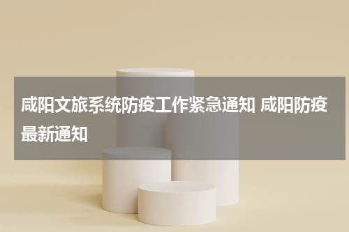 咸阳文旅系统防疫工作紧急通知 咸阳防疫最新通知