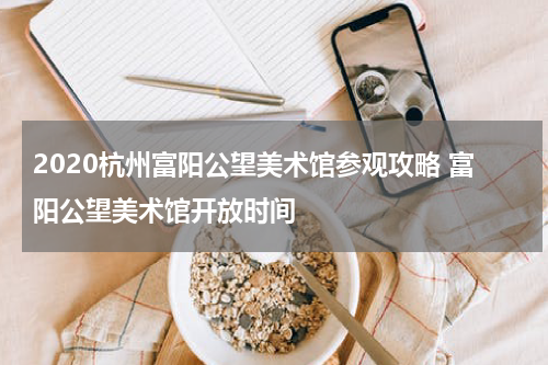 2020杭州富阳公望美术馆参观攻略 富阳公望美术馆开放时间