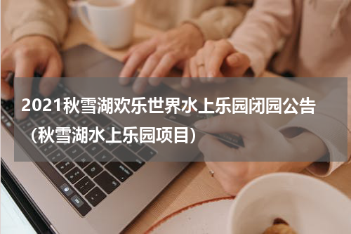 2021秋雪湖欢乐世界水上乐园闭园公告（秋雪湖水上乐园项目）