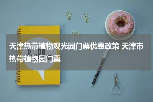 天津热带植物观光园门票优惠政策 天津市热带植物园门票