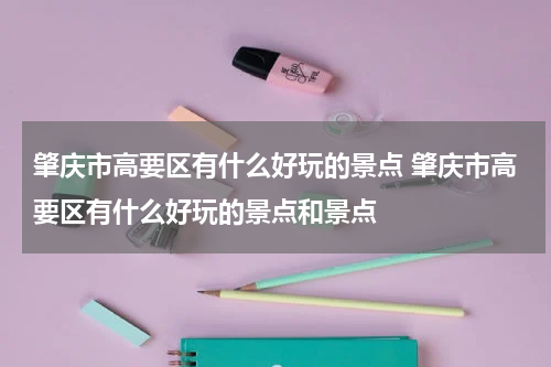 肇庆市高要区有什么好玩的景点 肇庆市高要区有什么好玩的景点和景点