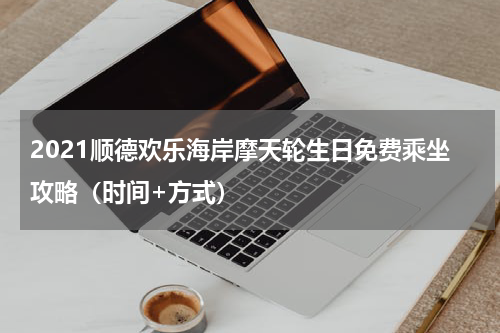 2021顺德欢乐海岸摩天轮生日免费乘坐攻略（时间+方式）