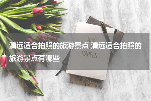 清远适合拍照的旅游景点 清远适合拍照的旅游景点有哪些