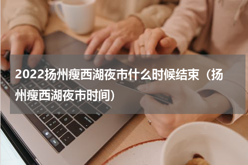 2022扬州瘦西湖夜市什么时候结束（扬州瘦西湖夜市时间）