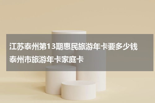 江苏泰州第13期惠民旅游年卡要多少钱 泰州市旅游年卡家庭卡
