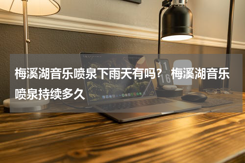 梅溪湖音乐喷泉下雨天有吗？ 梅溪湖音乐喷泉持续多久