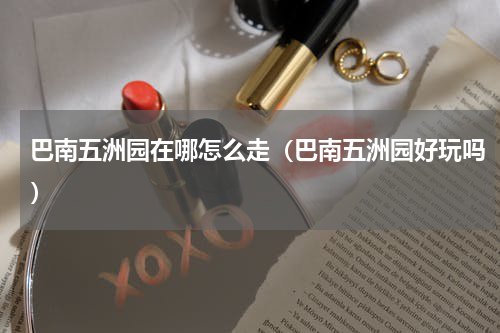 巴南五洲园在哪怎么走（巴南五洲园好玩吗）