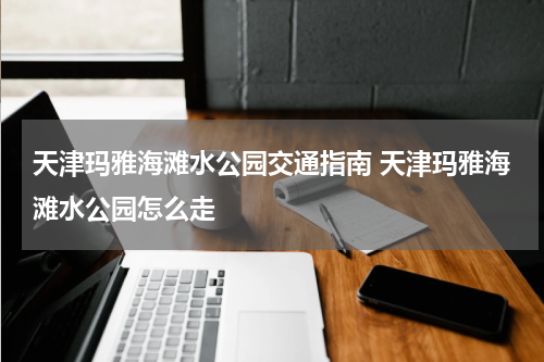 天津玛雅海滩水公园交通指南 天津玛雅海滩水公园怎么走