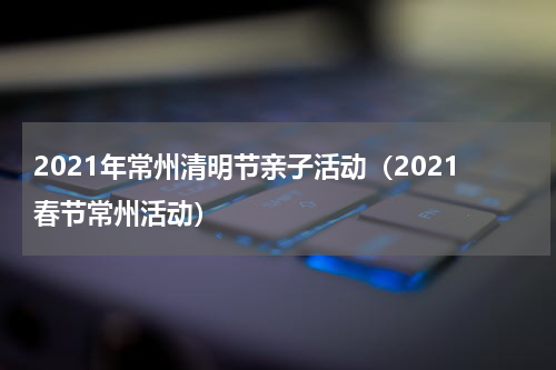 2021年常州清明节亲子活动（2021春节常州活动）