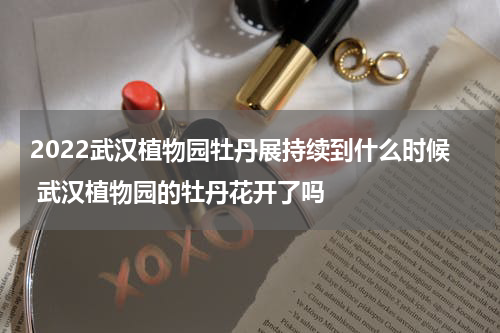 2022武汉植物园牡丹展持续到什么时候 武汉植物园的牡丹花开了吗