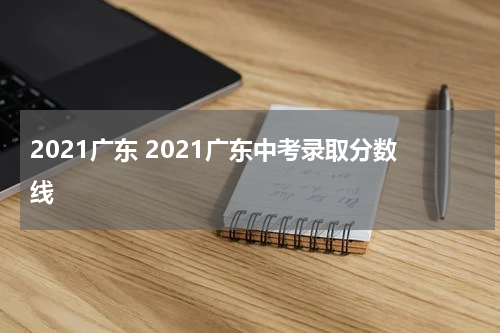 2021广东 2021广东中考录取分数线