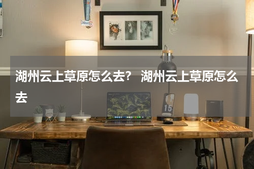 湖州云上草原怎么去？ 湖州云上草原怎么去