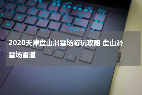 2020天津盘山滑雪场游玩攻略 盘山滑雪场雪道
