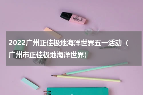 2022广州正佳极地海洋世界五一活动（广州市正佳极地海洋世界）