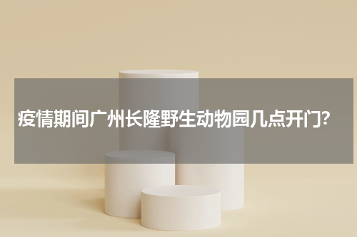 疫情期间广州长隆野生动物园几点开门？