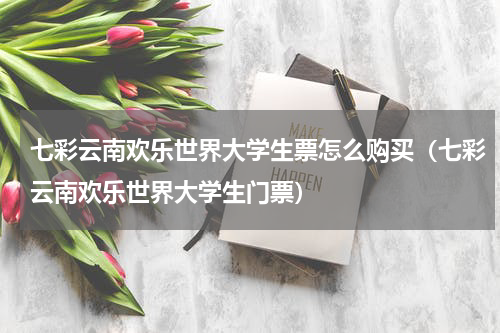 七彩云南欢乐世界大学生票怎么购买（七彩云南欢乐世界大学生门票）