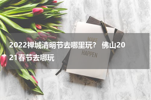2022禅城清明节去哪里玩？ 佛山2021春节去哪玩