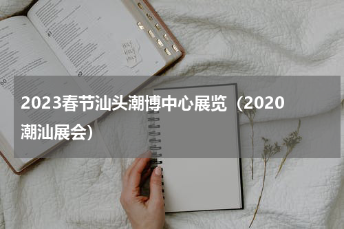 2023春节汕头潮博中心展览（2020潮汕展会）
