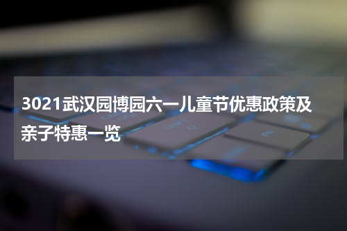 3021武汉园博园六一儿童节优惠政策及亲子特惠一览