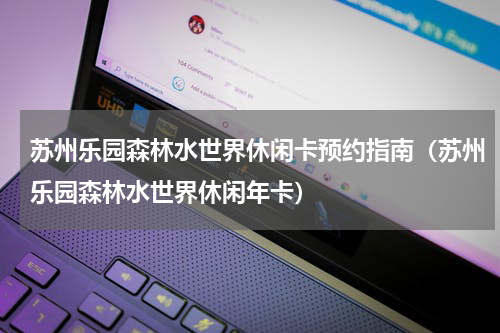 苏州乐园森林水世界休闲卡预约指南（苏州乐园森林水世界休闲年卡）
