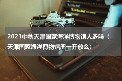 2021中秋天津国家海洋博物馆人多吗（天津国家海洋博物馆周一开放么）