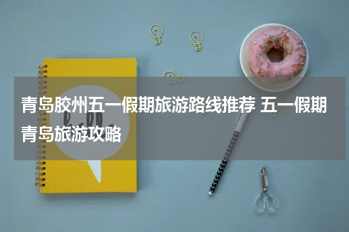 青岛胶州五一假期旅游路线推荐 五一假期青岛旅游攻略