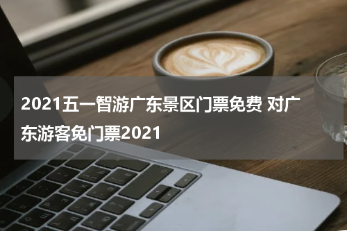 2021五一智游广东景区门票免费 对广东游客免门票2021