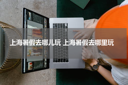 上海暑假去哪儿玩 上海暑假去哪里玩