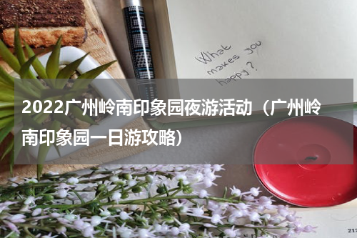 2022广州岭南印象园夜游活动（广州岭南印象园一日游攻略）