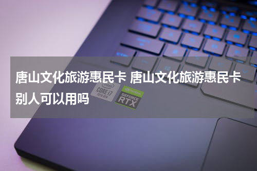 唐山文化旅游惠民卡 唐山文化旅游惠民卡别人可以用吗